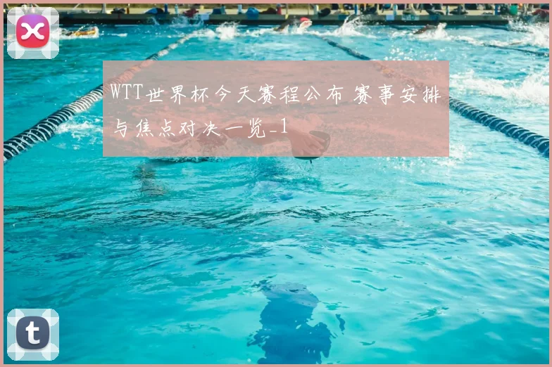 WTT世界杯今天赛程公布 赛事安排与焦点对决一览_1