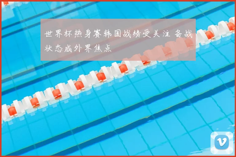 世界杯热身赛韩国战绩受关注 备战状态成外界焦点