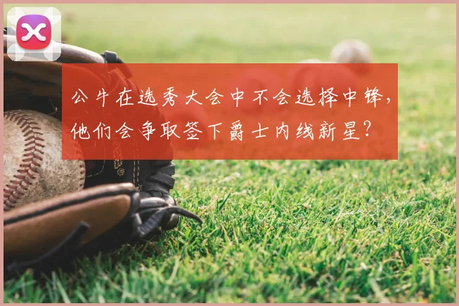 公牛在选秀大会中不会选择中锋,他们会争取签下爵士内线新星?