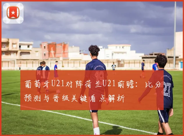 葡萄牙U21对阵荷兰U21前瞻：比分预测与晋级关键看点解析