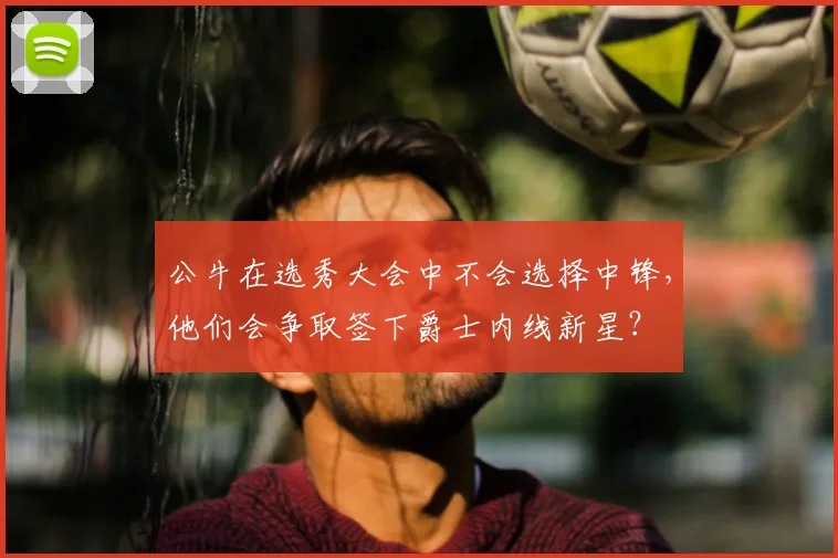 公牛在选秀大会中不会选择中锋，他们会争取签下爵士内线新星？
