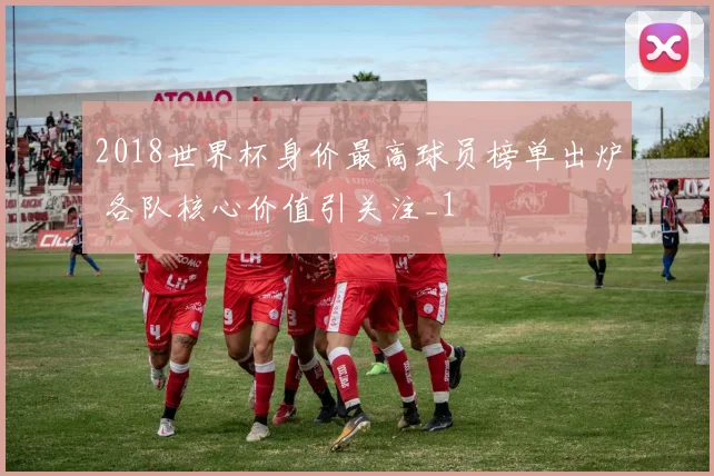 2018世界杯身价最高球员榜单出炉 各队核心价值引关注_1