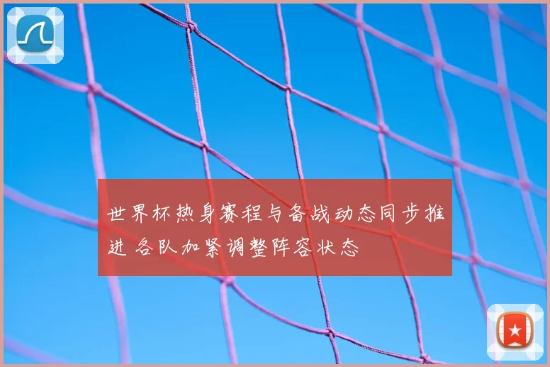 世界杯热身赛程与备战动态同步推进 各队加紧调整阵容状态