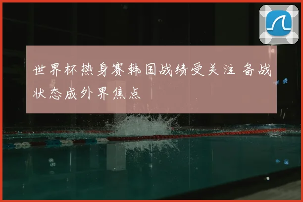 世界杯热身赛韩国战绩受关注 备战状态成外界焦点