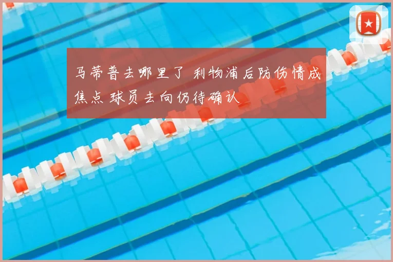 马蒂普去哪里了 利物浦后防伤情成焦点 球员去向仍待确认