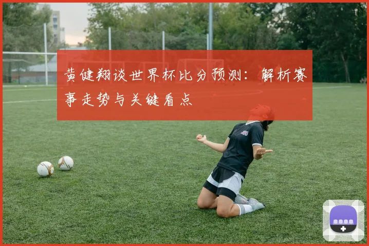 黄健翔谈世界杯比分预测：解析赛事走势与关键看点
