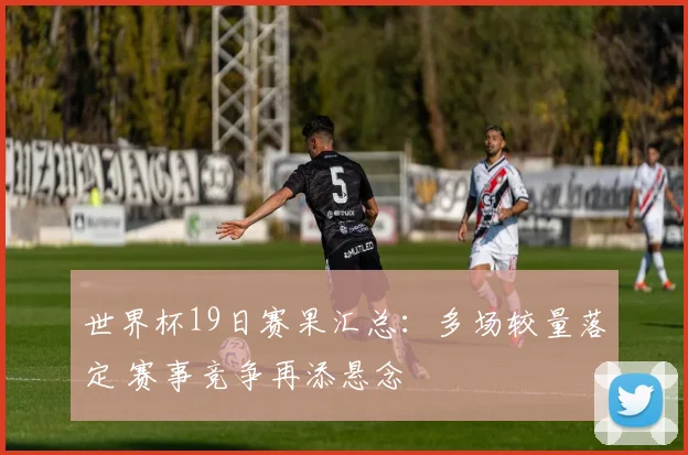 世界杯19日赛果汇总:多场较量落定 赛事竞争再添悬念