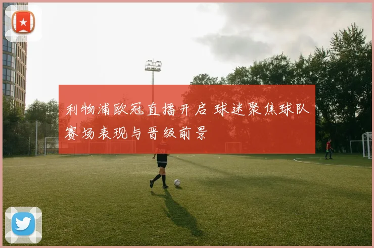 利物浦欧冠直播开启 球迷聚焦球队赛场表现与晋级前景